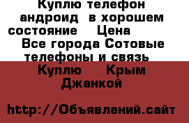 Куплю телефон андроид, в хорошем состояние  › Цена ­ 1 000 - Все города Сотовые телефоны и связь » Куплю   . Крым,Джанкой